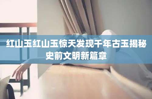 红山玉红山玉惊天发现千年古玉揭秘史前文明新篇章