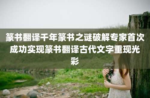 篆书翻译千年篆书之谜破解专家首次成功实现篆书翻译古代文字重现光彩