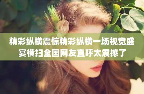 精彩纵横震惊精彩纵横一场视觉盛宴横扫全国网友直呼太震撼了