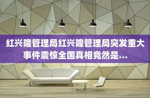 红兴隆管理局红兴隆管理局突发重大事件震惊全国真相竟然是...