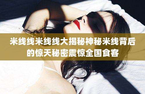 米线线米线线大揭秘神秘米线背后的惊天秘密震惊全国食客