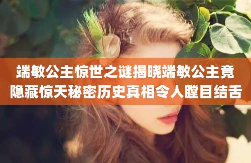 端敏公主惊世之谜揭晓端敏公主竟隐藏惊天秘密历史真相令人瞠目结舌