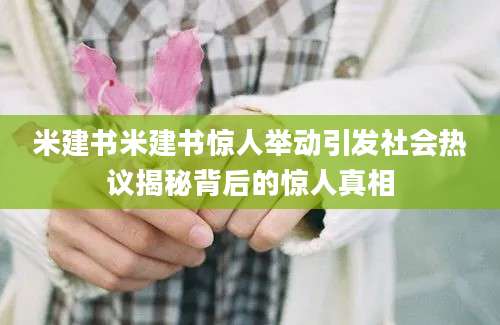 米建书米建书惊人举动引发社会热议揭秘背后的惊人真相