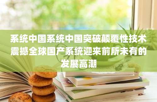 系统中国系统中国突破颠覆性技术震撼全球国产系统迎来前所未有的发展高潮