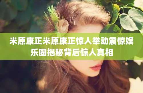 米原康正米原康正惊人举动震惊娱乐圈揭秘背后惊人真相