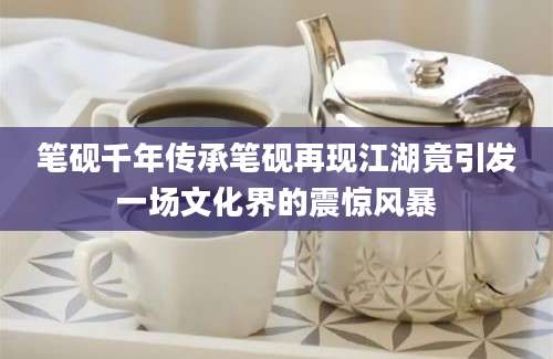 笔砚千年传承笔砚再现江湖竟引发一场文化界的震惊风暴
