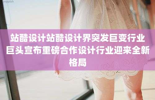 站酷设计站酷设计界突发巨变行业巨头宣布重磅合作设计行业迎来全新格局