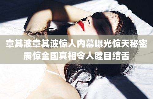 章其波章其波惊人内幕曝光惊天秘密震惊全国真相令人瞠目结舌