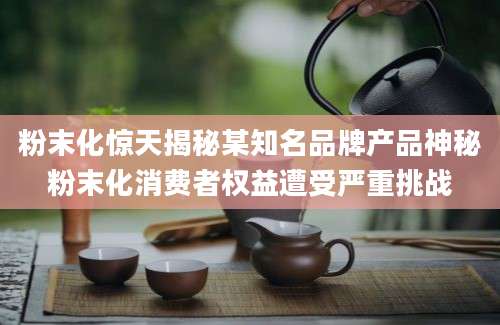 粉末化惊天揭秘某知名品牌产品神秘粉末化消费者权益遭受严重挑战