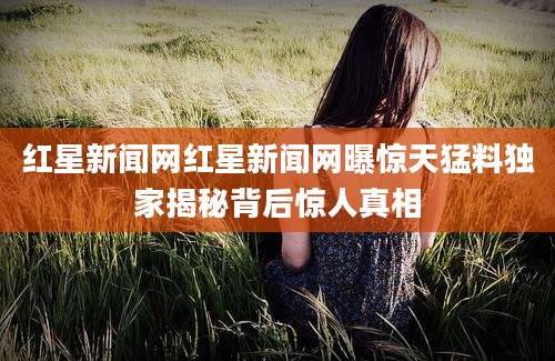 红星新闻网红星新闻网曝惊天猛料独家揭秘背后惊人真相