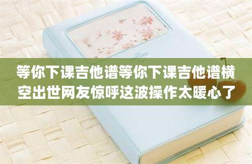 等你下课吉他谱等你下课吉他谱横空出世网友惊呼这波操作太暖心了