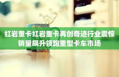 红岩重卡红岩重卡再创奇迹行业震惊销量飙升领跑重型卡车市场