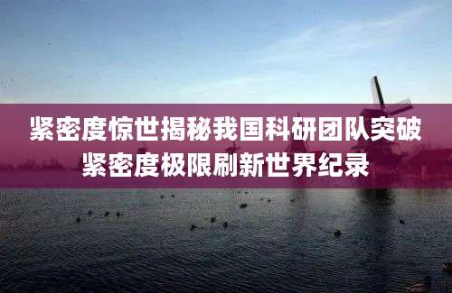 紧密度惊世揭秘我国科研团队突破紧密度极限刷新世界纪录
