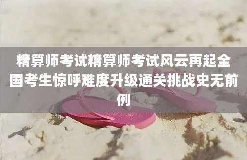 精算师考试精算师考试风云再起全国考生惊呼难度升级通关挑战史无前例