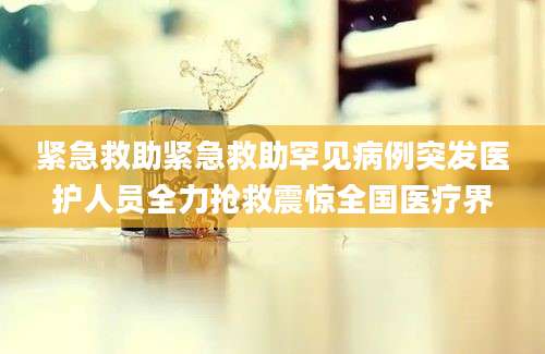 紧急救助紧急救助罕见病例突发医护人员全力抢救震惊全国医疗界