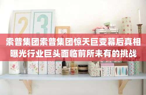索普集团索普集团惊天巨变幕后真相曝光行业巨头面临前所未有的挑战