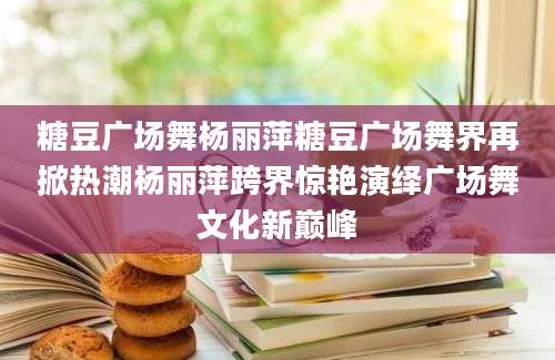 糖豆广场舞杨丽萍糖豆广场舞界再掀热潮杨丽萍跨界惊艳演绎广场舞文化新巅峰