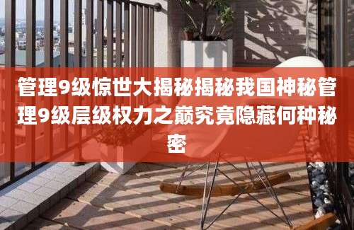 管理9级惊世大揭秘揭秘我国神秘管理9级层级权力之巅究竟隐藏何种秘密