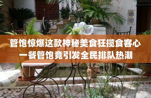 管饱惊爆这款神秘美食狂揽食客心一餐管饱竟引发全民排队热潮