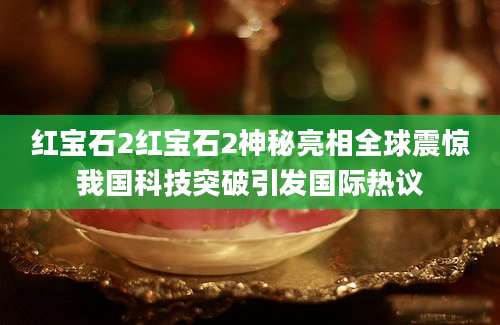 红宝石2红宝石2神秘亮相全球震惊我国科技突破引发国际热议
