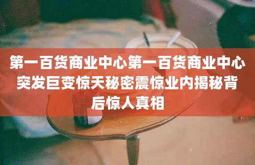 第一百货商业中心第一百货商业中心突发巨变惊天秘密震惊业内揭秘背后惊人真相