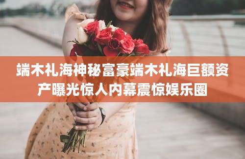 端木礼海神秘富豪端木礼海巨额资产曝光惊人内幕震惊娱乐圈
