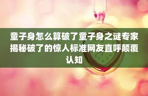 童子身怎么算破了童子身之谜专家揭秘破了的惊人标准网友直呼颠覆认知