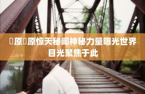 篠原篠原惊天秘闻神秘力量曝光世界目光聚焦于此