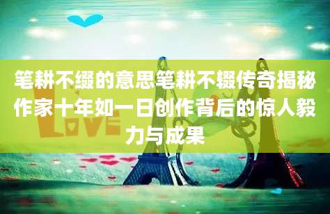 笔耕不缀的意思笔耕不辍传奇揭秘作家十年如一日创作背后的惊人毅力与成果