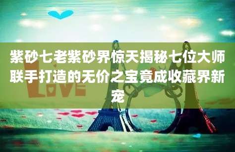 紫砂七老紫砂界惊天揭秘七位大师联手打造的无价之宝竟成收藏界新宠
