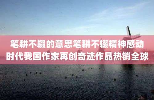 笔耕不辍的意思笔耕不辍精神感动时代我国作家再创奇迹作品热销全球