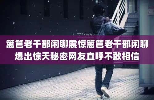 篱笆老干部闲聊震惊篱笆老干部闲聊爆出惊天秘密网友直呼不敢相信