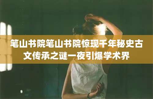 笔山书院笔山书院惊现千年秘史古文传承之谜一夜引爆学术界