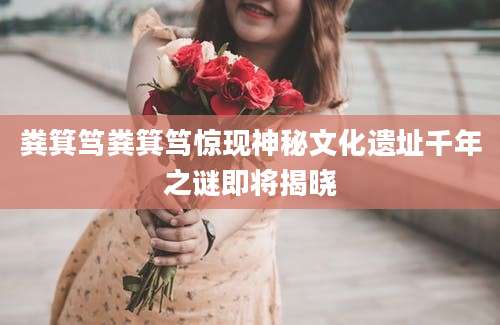 粪箕笃粪箕笃惊现神秘文化遗址千年之谜即将揭晓