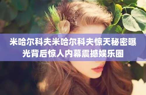 米哈尔科夫米哈尔科夫惊天秘密曝光背后惊人内幕震撼娱乐圈