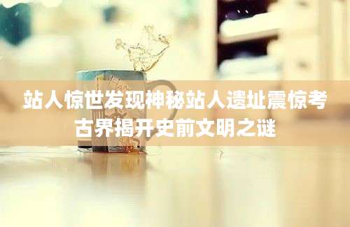 站人惊世发现神秘站人遗址震惊考古界揭开史前文明之谜